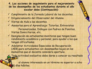 4. Las acciones de seguimiento para el mejoramiento
de los desempeños de los estudiantes durante el año
            escolar debe (Continuación):
 Cumplimiento de la Jornada Laboral de los docentes.
 Diligenciamiento del Observador del Alumno.
 Visitas de Aula a los docentes.
 Asesorías para el Aprendizaje: Tutorías, Entrevistas
        Personalizadas, Diálogos con Padres de Familias,
  Visitas Domiciliarias, etc.
 Designación de estudiantes monitores que tengan buen
  rendimiento académico y personal, para ayudar a los que
  tengan dificultades.
 Adelantar Actividades Especiales de Recuperación
  (AER),para estudiantes con desempeños bajos en los
  momentos que el docente considere oportuno.
 Toda actividad evaluativa debe darse a conocer su resultado

           al alumno interesado en un término no superior a ocho
    (8) días hábiles.
 