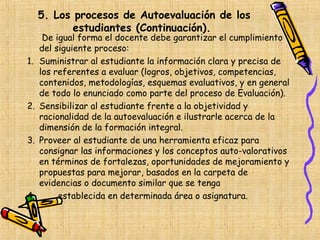 5. Los procesos de Autoevaluación de los
            estudiantes (Continuación).
      De igual forma el docente debe garantizar el cumplimiento
     del siguiente proceso:
1.   Suministrar al estudiante la información clara y precisa de
     los referentes a evaluar (logros, objetivos, competencias,
     contenidos, metodologías, esquemas evaluativos, y en general
     de todo lo enunciado como parte del proceso de Evaluación).
2.   Sensibilizar al estudiante frente a la objetividad y
     racionalidad de la autoevaluación e ilustrarle acerca de la
     dimensión de la formación integral.
3.   Proveer al estudiante de una herramienta eficaz para
     consignar las informaciones y los conceptos auto-valorativos
     en términos de fortalezas, oportunidades de mejoramiento y
     propuestas para mejorar, basados en la carpeta de
     evidencias o documento similar que se tenga
4.        establecida en determinada área o asignatura.
 