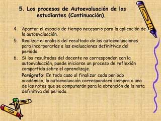 5. Los procesos de Autoevaluación de los
         estudiantes (Continuación).

4. Apartar el espacio de tiempo necesario para la aplicación de
   la autoevaluación.
5. Realizar el análisis del resultado de las autoevaluaciones
   para incorporarlos a las evaluaciones definitivas del
   periodo.
6. Si los resultados del docente no corresponden con la
   autoevaluación, puede iniciarse un proceso de reflexión
   compartida sobre el aprendizaje.
   Parágrafo: En todo caso al finalizar cada periodo
   académico, la autoevaluación corresponderá siempre a una
   de las notas que se computarán para la obtención de la nota
   definitiva del periodo.
 