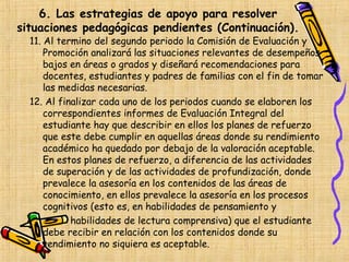6. Las estrategias de apoyo para resolver
situaciones pedagógicas pendientes (Continuación).
  11. Al termino del segundo periodo la Comisión de Evaluación y
      Promoción analizará las situaciones relevantes de desempeños
      bajos en áreas o grados y diseñará recomendaciones para
      docentes, estudiantes y padres de familias con el fin de tomar
      las medidas necesarias.
  12. Al finalizar cada uno de los periodos cuando se elaboren los
      correspondientes informes de Evaluación Integral del
      estudiante hay que describir en ellos los planes de refuerzo
      que este debe cumplir en aquellas áreas donde su rendimiento
      académico ha quedado por debajo de la valoración aceptable.
      En estos planes de refuerzo, a diferencia de las actividades
      de superación y de las actividades de profundización, donde
      prevalece la asesoría en los contenidos de las áreas de
      conocimiento, en ellos prevalece la asesoría en los procesos
      cognitivos (esto es, en habilidades de pensamiento y
            habilidades de lectura comprensiva) que el estudiante
      debe recibir en relación con los contenidos donde su
      rendimiento no siquiera es aceptable.
 