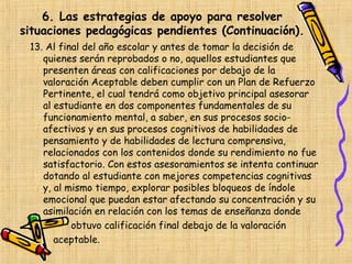 6. Las estrategias de apoyo para resolver
situaciones pedagógicas pendientes (Continuación).
 13. Al final del año escolar y antes de tomar la decisión de
    quienes serán reprobados o no, aquellos estudiantes que
    presenten áreas con calificaciones por debajo de la
    valoración Aceptable deben cumplir con un Plan de Refuerzo
    Pertinente, el cual tendrá como objetivo principal asesorar
    al estudiante en dos componentes fundamentales de su
    funcionamiento mental, a saber, en sus procesos socio-
    afectivos y en sus procesos cognitivos de habilidades de
    pensamiento y de habilidades de lectura comprensiva,
    relacionados con los contenidos donde su rendimiento no fue
    satisfactorio. Con estos asesoramientos se intenta continuar
    dotando al estudiante con mejores competencias cognitivas
    y, al mismo tiempo, explorar posibles bloqueos de índole
    emocional que puedan estar afectando su concentración y su
    asimilación en relación con los temas de enseñanza donde
           obtuvo calificación final debajo de la valoración
       aceptable.
 