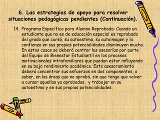 6. Las estrategias de apoyo para resolver
situaciones pedagógicas pendientes (Continuación).
  14. Programa Específico para Alumno Reprobado: Cuando un
      estudiante que no es de educación especial es reprobado
      del grado que cursó, su autoestima, su autoimagen y la
      confianza en sus propias potencialidades disminuyen mucho.
      En estos casos se deberá centrar las asesorías por parte
      del Equipo de Bienestar Estudiantil en los procesos
      motivacionales intrafamiliares que puedan estar influyendo
      en su bajo rendimiento académico. Este asesoramiento
      deberá concentrar sus esfuerzos en dos componentes, a
      saber, en las áreas que no aprobó, sin que tenga que volver
      a cursar aquellas ya aprobadas, y trabajar en su
      autoestima y en sus propias potencialidades.
 