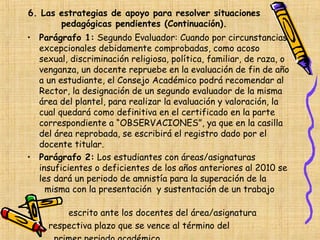 6. Las estrategias de apoyo para resolver situaciones
       pedagógicas pendientes (Continuación).
• Parágrafo 1: Segundo Evaluador: Cuando por circunstancias
  excepcionales debidamente comprobadas, como acoso
  sexual, discriminación religiosa, política, familiar, de raza, o
  venganza, un docente repruebe en la evaluación de fin de año
  a un estudiante, el Consejo Académico podrá recomendar al
  Rector, la designación de un segundo evaluador de la misma
  área del plantel, para realizar la evaluación y valoración, la
  cual quedará como definitiva en el certificado en la parte
  correspondiente a “OBSERVACIONES”, ya que en la casilla
  del área reprobada, se escribirá el registro dado por el
  docente titular.
• Parágrafo 2: Los estudiantes con áreas/asignaturas
  insuficientes o deficientes de los años anteriores al 2010 se
  les dará un periodo de amnistía para la superación de la
    misma con la presentación y sustentación de un trabajo

•        escrito ante los docentes del área/asignatura
     respectiva plazo que se vence al término del
 