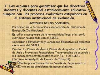 7. Las acciones para garantizar que los directivos
 docentes y docentes del establecimiento educativo
cumplan con los procesos evaluativos estipulados en
       el sistema institucional de evaluación.
                  ACCIONES DE LOS DOCENTES:
   • Participar en la formulación y elaboración del Sistema de
     Evaluación Institucional.
   • Estudiar y apropiarse de la normatividad legal y la teoría
     curricular relacionada con el SIKEI.
   • Socializar a Estudiantes y Comunidad Educativa los aspectos
     esenciales del SIKEI.
   • Diseñar los Planes de Áreas, Planes de Asignaturas, Planes
     de Aula y Proyectos Pedagógicos Transversales de acuerdo a
     los lineamientos establecidos en el P.E.I. Y el SIKEI
     (Sistema Kennedysta de Evaluación Integral).
   •        Participar activamente en Comité de Seguimiento al
     SIKEI y/o en las comisiones de apoyo al mismo.
 
