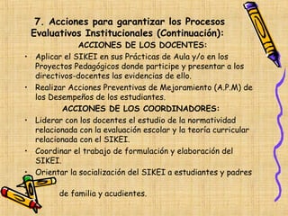7. Acciones para garantizar los Procesos
    Evaluativos Institucionales (Continuación):
                ACCIONES DE LOS DOCENTES:
•   Aplicar el SIKEI en sus Prácticas de Aula y/o en los
    Proyectos Pedagógicos donde participe y presentar a los
    directivos-docentes las evidencias de ello.
•   Realizar Acciones Preventivas de Mejoramiento (A.P.M) de
    los Desempeños de los estudiantes.
           ACCIONES DE LOS COORDINADORES:
•   Liderar con los docentes el estudio de la normatividad
    relacionada con la evaluación escolar y la teoría curricular
    relacionada con el SIKEI.
•   Coordinar el trabajo de formulación y elaboración del
    SIKEI.
•   Orientar la socialización del SIKEI a estudiantes y padres

•         de familia y acudientes.
 