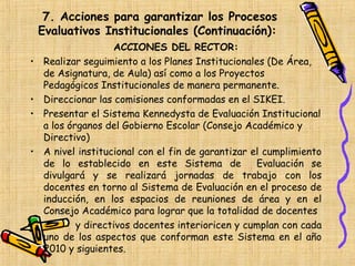 7. Acciones para garantizar los Procesos
    Evaluativos Institucionales (Continuación):
                    ACCIONES DEL RECTOR:
•   Realizar seguimiento a los Planes Institucionales (De Área,
    de Asignatura, de Aula) así como a los Proyectos
    Pedagógicos Institucionales de manera permanente.
•   Direccionar las comisiones conformadas en el SIKEI.
•   Presentar el Sistema Kennedysta de Evaluación Institucional
    a los órganos del Gobierno Escolar (Consejo Académico y
    Directivo)
•   A nivel institucional con el fin de garantizar el cumplimiento
    de lo establecido en este Sistema de            Evaluación se
    divulgará y se realizará jornadas de trabajo con los
    docentes en torno al Sistema de Evaluación en el proceso de
    inducción, en los espacios de reuniones de área y en el
    Consejo Académico para lograr que la totalidad de docentes
•           y directivos docentes interioricen y cumplan con cada
    uno de los aspectos que conforman este Sistema en el año
    2010 y siguientes.
 