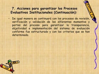 7. Acciones para garantizar los Procesos
 Evaluativos Institucionales (Continuación):
• De igual manera se continuará con los procesos de revisión,
  verificación y validación de los diferentes momentos y
  partes del proceso para garantizar la transparencia,
  objetividad e implementación del sistema de evaluación
  conforme fue estructurado y con los criterios que se han
  determinado.
 