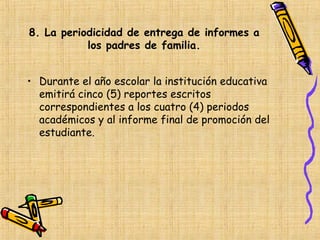 8. La periodicidad de entrega de informes a
           los padres de familia.


• Durante el año escolar la institución educativa
  emitirá cinco (5) reportes escritos
  correspondientes a los cuatro (4) periodos
  académicos y al informe final de promoción del
  estudiante.
 