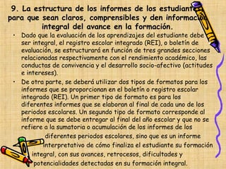 9. La estructura de los informes de los estudiantes,
para que sean claros, comprensibles y den información
         integral del avance en la formación.
 • Dado que la evaluación de los aprendizajes del estudiante debe
   ser integral, el registro escolar integrado (REI), o boletín de
   evaluación, se estructurará en función de tres grandes secciones
   relacionadas respectivamente con el rendimiento académico, las
   conductas de convivencia y el desarrollo socio-afectivo (actitudes
   e intereses).
 • De otra parte, se deberá utilizar dos tipos de formatos para los
   informes que se proporcionan en el boletín o registro escolar
   integrado (REI). Un primer tipo de formato es para los
   diferentes informes que se elaboran al final de cada uno de los
   periodos escolares. Un segundo tipo de formato corresponde al
   informe que se debe entregar al final del año escolar y que no se
   refiere a la sumatoria o acumulación de los informes de los
            diferentes periodos escolares, sino que es un informe
           interpretativo de cómo finaliza el estudiante su formación
       integral, con sus avances, retrocesos, dificultades y
        potencialidades detectadas en su formación integral.
 
