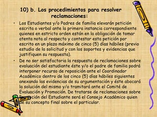 10) b. Los procedimientos para resolver
               reclamaciones:
• Los Estudiantes y/o Padres de familia elevarán petición
  escrita o verbal ante la primera instancia correspondiente
  quienes en estricto orden están en la obligación de tomar
  atenta nota al respecto y contestar esta petición por
  escrito en un plazo máximo de cinco (5) días hábiles (previo
  estudio de la solicitud y con los soportes y evidencias que
  justifiquen su respuesta).
• De no ser satisfactoria la respuesta de reclamaciones sobre
  evaluación del estudiante éste y/o el padre de familia podrá
  interponer recurso de reposición ante el Coordinador
  Académico dentro de los cinco (5) días hábiles siguientes
  anexando las evidencias de su argumentación y éste abocará
  la solución del mismo y/o tramitará ante el Comité de
  Evaluación y Promoción. De tratarse de reclamaciones sobre
  Promoción del Estudiante será el Consejo Académico quien
  de su concepto final sobre el particular.
 