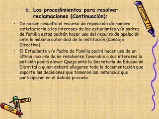 b. Los procedimientos para resolver
        reclamaciones (Continuación):
• De no ser resuelto el recurso de reposición de manera
  satisfactoria a los intereses de los estudiantes y/o padres
  de familia estos podrán hacer uso del recurso de apelación
  ante la máxima autoridad de la institución (Consejo
  Directivo).
• El Estudiante y/o Padre de Familia podrá hacer uso de un
  último recurso de no resolverse favorable a sus intereses la
  petición podrá elevar Queja ante la Secretaría de Educación
  Distrital a quien deberá allegarse toda la documentación que
  soporte las decisiones que tomaron las instancias que
  participaron en el debido proceso.
 