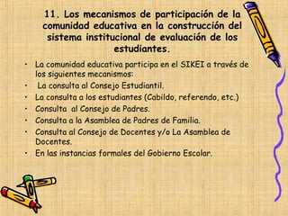 11. Los mecanismos de participación de la
    comunidad educativa en la construcción del
     sistema institucional de evaluación de los
                    estudiantes.
• La comunidad educativa participa en el SIKEI a través de
  los siguientes mecanismos:
• La consulta al Consejo Estudiantil.
• La consulta a los estudiantes (Cabildo, referendo, etc.)
• Consulta al Consejo de Padres.
• Consulta a la Asamblea de Padres de Familia.
• Consulta al Consejo de Docentes y/o La Asamblea de
  Docentes.
• En las instancias formales del Gobierno Escolar.
 
