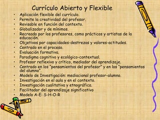 Currículo Abierto y Flexible
•   Aplicación flexible del currículo.
•   Permite la creatividad del profesor.
•   Revisable en función del contexto.
•   Globalizador y de mínimos.
•   Recreado por los profesores, como prácticos y artistas de la
    educación.
•   Objetivos por capacidades-destrezas y valores-actitudes.
•   Centrado en el proceso.
•   Evaluación formativa.
•   Paradigma cognitivo y ecológico-contextual.
•   Profesor reflexivo y crítico, mediador del aprendizaje.
•   Centrado en los “pensamientos del profesor” y en los “pensamientos
    del alumno”.
•   Modelo de Investigación: mediacional profesor-alumno.
•   Investigación en el aula y en el contexto.
•   Investigación cualitativa y etnográfica.
•   Facilitador del aprendizaje significativo
•   Modelo A-E: S-H-O-R
 