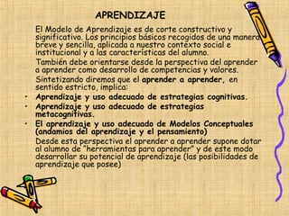 APRENDIZAJE
  El Modelo de Aprendizaje es de corte constructivo y
  significativo. Los principios básicos recogidos de una manera
  breve y sencilla, aplicada a nuestro contexto social e
  institucional y a las características del alumno.
  También debe orientarse desde la perspectiva del aprender
  a aprender como desarrollo de competencias y valores.
  Sintetizando diremos que el aprender a aprender, en
  sentido estricto, implica:
• Aprendizaje y uso adecuado de estrategias cognitivas.
• Aprendizaje y uso adecuado de estrategias
  metacognitivas.
• El aprendizaje y uso adecuado de Modelos Conceptuales
  (andamios del aprendizaje y el pensamiento)
  Desde esta perspectiva el aprender a aprender supone dotar
  al alumno de “herramientas para aprender” y de este modo
  desarrollar su potencial de aprendizaje (las posibilidades de
  aprendizaje que posee)
 
