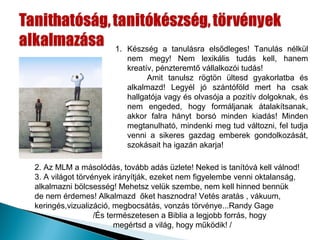 1. Készség a tanulásra elsődleges! Tanulás nélkül
                         nem megy! Nem lexikális tudás kell, hanem
                         kreatív, pénzteremtő vállalkozói tudás!
                               Amit tanulsz rögtön ültesd gyakorlatba és
                         alkalmazd! Legyél jó szántóföld mert ha csak
                         hallgatója vagy és olvasója a pozitív dolgoknak, és
                         nem engeded, hogy formáljanak átalakítsanak,
                         akkor falra hányt borsó minden kiadás! Minden
                         megtanulható, mindenki meg tud változni, fel tudja
                         venni a sikeres gazdag emberek gondolkozását,
                         szokásait ha igazán akarja!

2. Az MLM a másolódás, tovább adás üzlete! Neked is tanítóvá kell válnod!
3. A világot törvények irányítják, ezeket nem figyelembe venni oktalanság,
alkalmazni bölcsesség! Mehetsz velük szembe, nem kell hinned bennük
de nem érdemes! Alkalmazd őket hasznodra! Vetés aratás , vákuum,
keringés,vizualizáció, megbocsátás, vonzás törvénye...Randy Gage
                  /És természetesen a Biblia a legjobb forrás, hogy
                        megértsd a világ, hogy működik! /
 