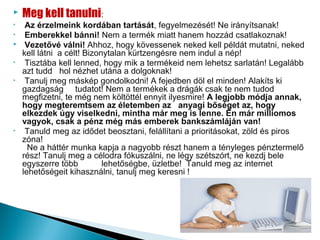    Meg kell tanulni:
•    Az érzelmeink kordában tartását, fegyelmezését! Ne irányítsanak!
•    Emberekkel bánni! Nem a termék miatt hanem hozzád csatlakoznak!
    Vezetővé válni! Ahhoz, hogy kövessenek neked kell példát mutatni, neked
    kell látni a célt! Bizonytalan kürtzengésre nem indul a nép!
•    Tisztába kell lenned, hogy mik a termékeid nem lehetsz sarlatán! Legalább
    azt tudd hol nézhet utána a dolgoknak!
•    Tanulj meg máskép gondolkodni! A fejedben döl el minden! Alakíts ki
    gazdagság tudatot! Nem a termékek a drágák csak te nem tudod
    megfizetni, te még nem költöttél ennyit ilyesmire! A legjobb módja annak,
    hogy megteremtsem az életemben az anyagi bőséget az, hogy
    elkezdek úgy viselkedni, mintha már meg is lenne. Én már milliomos
    vagyok, csak a pénz még más emberek bankszámláján van!
•    Tanuld meg az idődet beosztani, felállítani a prioritásokat, zöld és piros
    zóna!
      Ne a háttér munka kapja a nagyobb részt hanem a tényleges pénztermelő
    rész! Tanulj meg a célodra fókuszálni, ne légy szétszórt, ne kezdj bele
    egyszerre több          lehetőségbe, üzletbe! Tanuld meg az internet
    lehetőségeit kihasználni, tanulj meg keresni !
 