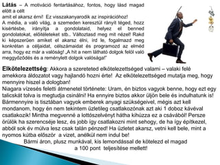 Látás – A motiváció fentartásához, fontos, hogy lásd magad
elött a célt
amit el akarsz érni! Ez visszakanyarodik az inspirációhoz!
A média, a való világ, a szemeden keresztül rányít téged, hozz
kisértésbe, irányítja a gondolataid, helyez el benned
gondolatokat, előitéleteket stb.. Változtasd meg mit nézel! Rakd
ki képszerűen amiket el akarsz élni, írd le, fogalmazd meg
konkrétan a céljaidat, célszámaidat és programozd az elméd
arra, hogy ez már a valóság! „A hit a nem látható dolgok felöl való
meggyőződés és a reménylett dolgok valósága!”

Elkötelezettség: Akkora a szereteted elkötelezettséged valami – valaki felé
amekkora áldozatot vagy hajlandó hozni érte! Az elkötelezettséged mutatja meg, hogy
mennyire hiszel a dologban!
Niagara vízesés feletti átmenetel története: Uram, én biztos vagyok benne, hogy ezt egy
talicskát tolva is megtudja csinálni! Ha ennyire biztos akkor üljön bele és indulhatunk is!
Bármennyire is tisztában vagyok emberek anyagi szükségeivel, mégis azt kell
mondanom, hogy én nem tekintem üzletileg csatlakozónak azt aki 1 doboz kávéval
csatlakozik! Mintha megvenné a lottószelvényt hátha kihúzza ez a csávából! Persze
örülök ha szerencséje lesz, és jobb így csatlakozni mint sehogy, de ha így építkezel,
abból sok év múlva lesz csak talán pénzed! Ha üzletet akarsz, vetni kell bele, mint a
nyomos kútba először a vizet, anélkül nem indul be!
          Bármi áron, plusz munkával, kis lemondással de kötelezd el magad
                                a 100 pont teljesítése mellett!
 