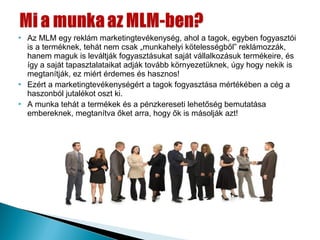    Az MLM egy reklám marketingtevékenység, ahol a tagok, egyben fogyasztói
    is a terméknek, tehát nem csak „munkahelyi kötelességből” reklámozzák,
    hanem maguk is leváltják fogyasztásukat saját vállalkozásuk termékeire, és
    így a saját tapasztalataikat adják tovább környezetüknek, úgy hogy nekik is
    megtanítják, ez miért érdemes és hasznos!
   Ezért a marketingtevékenységért a tagok fogyasztása mértékében a cég a
    haszonból jutalékot oszt ki.
   A munka tehát a termékek és a pénzkereseti lehetőség bemutatása
    embereknek, megtanítva őket arra, hogy ők is másolják azt!
 