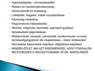    Kapcsolatépítés – önmenedzselés!
   Reklám és marketingtevékenység!
   Online jelenlét és marketing:
   Linképítés, blogolás, cikkek hozzászólások
   Közösségi marketing.
   Hagyományos hálózatépítés:
   Névlista, meghívás, bemutató, ajánlások gyűjtése!
   Kereskedelmi elgondolások:
   Webáruházak, kávézók, cukrázsdák, rendezvények, orvosok,
    természetgyógyászok stb megkeresése – kisker értékesítés!
   Nemzetközi kapcsolatok kiépítése világhálózat kiépítése!
   MINDEN ÖTLET AMI AZT EREDMÉNYEZI, HOGY FORGALOM
    KELETKEZZEN A HÁLÓZATUNKBAN JÓ ÉS MÁSOLANDÓ!
 
