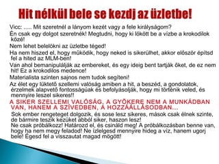 Vicc: ..... Mit szeretnél a lányom kezét vagy a fele királyságom?
Én csak egy dolgot szeretnék! Megtudni, hogy ki lökött be a vízbe a krokodilok
közé!
Nem lehet belelökni az üzletbe téged!
Ha nem hiszed el, hogy működik, hogy neked is sikerülhet, akkor először építsd
fel a hited az MLM-ben!
Van ahol bemanipulálják az embereket, és egy ideig bent tartják őket, de ez nem
hit! Ez a krokodilos medence!
Materialista szinten sajnos nem tudok segíteni!
Az élet egy lüktető szellemi valóság amiben a hit, a beszéd, a gondolatok,
érzelmek alapvető fontosságúak és befolyásolják, hogy mi történik veled, és
mennyire leszel sikeres!!
A SIKER SZELLEMI VALÓSÁG, A GYÖKERE NEM A MUNKÁDBAN
VAN, HANEM A SZÍVEDBEN, A HOZZÁÁLLÁSODBAN...
Sok ember rengeteget dolgozik, és sose lesz sikeres, mások csak élnek szinte,
de bármire teszik kezüket abból siker, haszon lesz!
Ne csak próbálkozz! Határozd el, és csináld meg! A próbálkozásban benne van,
hogy ha nem megy feladod! Ne ízlelgesd mennyire hideg a víz, hanem ugorj
bele! Égesd fel a visszautat magad mögött!
 