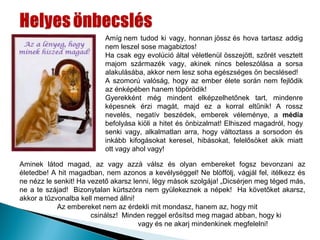 Amíg nem tudod ki vagy, honnan jössz és hova tartasz addig
                          nem leszel sose magabiztos!
                          Ha csak egy evolúció által véletlenül összejött, szőrét vesztett
                          majom származék vagy, akinek nincs beleszólása a sorsa
                          alakulásába, akkor nem lesz soha egészséges ön becslésed!
                          A szomorú valóság, hogy az ember élete során nem fejlődik
                          az énképében hanem töpörödik!
                          Gyerekként még mindent elképzelhetőnek tart, mindenre
                          képesnek érzi magát, majd ez a korral eltűnik! A rossz
                          nevelés, negatív beszédek, emberek véleménye, a média
                          befolyása kiöli a hitet és önbizalmat! Elhiszed magadról, hogy
                          senki vagy, alkalmatlan arra, hogy változtass a sorsodon és
                          inkább kifogásokat keresel, hibásokat, felelősöket akik miatt
                          ott vagy ahol vagy!

Aminek látod magad, az vagy azzá válsz és olyan embereket fogsz bevonzani az
életedbe! A hit magadban, nem azonos a kevélységgel! Ne blöffölj, vágjál fel, itélkezz és
ne nézz le senkit! Ha vezető akarsz lenni, légy mások szolgája! „Dicsérjen meg téged más,
ne a te szájad! Bizonytalan kürtszóra nem gyülekeznek a népek! Ha követőket akarsz,
akkor a tűzvonalba kell merned állni!
            Az embereket nem az érdekli mit mondasz, hanem az, hogy mit
                       csinálsz! Minden reggel erősítsd meg magad abban, hogy ki
                                      vagy és ne akarj mindenkinek megfelelni!
 