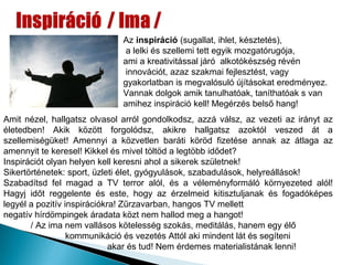 Az inspiráció (sugallat, ihlet, késztetés),
                               a lelki és szellemi tett egyik mozgatórugója,
                              ami a kreativitással járó alkotókészség révén
                               innovációt, azaz szakmai fejlesztést, vagy
                              gyakorlatban is megvalósuló újításokat eredményez.
                              Vannak dolgok amik tanulhatóak, taníthatóak s van
                              amihez inspiráció kell! Megérzés belső hang!
Amit nézel, hallgatsz olvasol arról gondolkodsz, azzá válsz, az vezeti az irányt az
életedben! Akik között forgolódsz, akikre hallgatsz azoktól veszed át a
szellemiségüket! Amennyi a közvetlen baráti köröd fizetése annak az átlaga az
amennyit te keresel! Kikkel és mivel töltöd a legtöbb idődet?
Inspirációt olyan helyen kell keresni ahol a sikerek születnek!
Sikertörténetek: sport, üzleti élet, gyógyulások, szabadulások, helyreállások!
Szabadítsd fel magad a TV terror alól, és a véleményformáló környezeted alól!
Hagyj időt reggelente és este, hogy az érzelmeid kitisztuljanak és fogadóképes
legyél a pozitív inspirációkra! Zűrzavarban, hangos TV mellett
negatív hírdömpingek áradata közt nem hallod meg a hangot!
       / Az ima nem vallásos kötelesség szokás, meditálás, hanem egy élő
                  kommunikáció és vezetés Attól aki mindent lát és segíteni
                             akar és tud! Nem érdemes materialistának lenni!
 