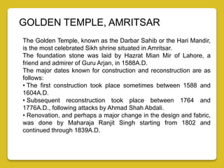 GOLDEN TEMPLE, AMRITSAR
The Golden Temple, known as the Darbar Sahib or the Hari Mandir,
is the most celebrated Sikh shrine situated in Amritsar.
The foundation stone was laid by Hazrat Mian Mir of Lahore, a
friend and admirer of Guru Arjan, in 1588A.D.
The major dates known for construction and reconstruction are as
follows:
• The first construction took place sometimes between 1588 and
1604A.D.
• Subsequent reconstruction took place between 1764 and
1776A.D., following attacks by Ahmad Shah Abdali.
• Renovation, and perhaps a major change in the design and fabric,
was done by Maharaja Ranjit Singh starting from 1802 and
continued through 1839A.D.
 