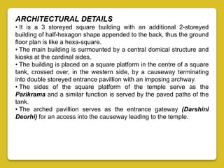 ARCHITECTURAL DETAILS
• It is a 3 storeyed square building with an additional 2-storeyed
building of half-hexagon shape appended to the back, thus the ground
floor plan is like a hexa-square.
• The main building is surmounted by a central domical structure and
kiosks at the cardinal sides.
• The building is placed on a square platform in the centre of a square
tank, crossed over, in the western side, by a causeway terminating
into double storeyed entrance pavillion with an imposing archway.
• The sides of the square platform of the temple serve as the
Parikrama and a similar function is served by the paved paths of the
tank.
• The arched pavillion serves as the entrance gateway (Darshini
Deorhi) for an access into the causeway leading to the temple.
 