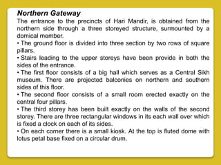 Northern Gateway
The entrance to the precincts of Hari Mandir, is obtained from the
northern side through a three storeyed structure, surmounted by a
domical member.
• The ground floor is divided into three section by two rows of square
pillars.
• Stairs leading to the upper storeys have been provide in both the
sides of the entrance.
• The first floor consists of a big hall which serves as a Central Sikh
museum. There are projected balconies on northern and southern
sides of this floor.
• The second floor consists of a small room erected exactly on the
central four pillars.
• The third storey has been built exactly on the walls of the second
storey. There are three rectangular windows in its each wall over which
is fixed a clock on each of its sides.
• On each corner there is a small kiosk. At the top is fluted dome with
lotus petal base fixed on a circular drum.
 