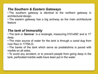 The Southern & Eastern Gateways
• The southern gateway is identical to the northern gateway in
architectural design.
• The eastern gateway has a big archway as the main architectural
feature
The tank of Immorality
• The tank or Sarovar is a rectangle, measuring 510’x490’ and is 17’
deep.
• The main source of water for the tank is through a canal dug from
river Ravi in 1778A.D.
• The banks of the tank which serve as pradakshina is paved with
marble on all sides.
• To avoid any accident, or to prevent people from going deep in the
tank, perforated marble walls have been put in the water.
 