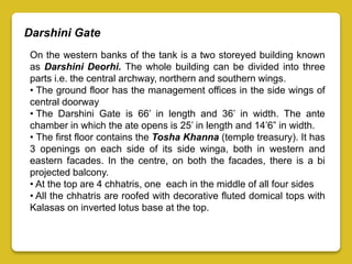 Darshini Gate
On the western banks of the tank is a two storeyed building known
as Darshini Deorhi. The whole building can be divided into three
parts i.e. the central archway, northern and southern wings.
• The ground floor has the management offices in the side wings of
central doorway
• The Darshini Gate is 66’ in length and 36’ in width. The ante
chamber in which the ate opens is 25’ in length and 14’6” in width.
• The first floor contains the Tosha Khanna (temple treasury). It has
3 openings on each side of its side winga, both in western and
eastern facades. In the centre, on both the facades, there is a bi
projected balcony.
• At the top are 4 chhatris, one each in the middle of all four sides
• All the chhatris are roofed with decorative fluted domical tops with
Kalasas on inverted lotus base at the top.
 