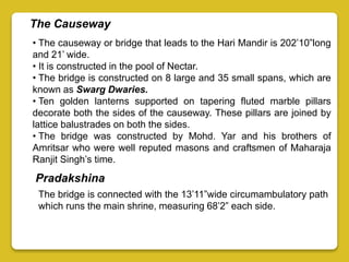 The Causeway
• The causeway or bridge that leads to the Hari Mandir is 202’10”long
and 21’ wide.
• It is constructed in the pool of Nectar.
• The bridge is constructed on 8 large and 35 small spans, which are
known as Swarg Dwaries.
• Ten golden lanterns supported on tapering fluted marble pillars
decorate both the sides of the causeway. These pillars are joined by
lattice balustrades on both the sides.
• The bridge was constructed by Mohd. Yar and his brothers of
Amritsar who were well reputed masons and craftsmen of Maharaja
Ranjit Singh’s time.
Pradakshina
The bridge is connected with the 13’11”wide circumambulatory path
which runs the main shrine, measuring 68’2” each side.
 