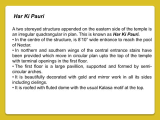 A two storeyed structure appended on the eastern side of the temple is
an irregular quadrangular in plan. This is known as Har Ki Pauri.
• In the centre of the structure, is 8’10” wide entrance to reach the pool
of Nectar.
• In northern and southern wings of the central entrance stairs have
been provided which move in circular plan upto the top of the temple
with terminal openings in the first floor.
• The first floor is a large pavillion, supported and formed by semi-
circular arches.
• It is beautifully decorated with gold and mirror work in all its sides
including cielings.
• It is roofed with fluted dome with the usual Kalasa motif at the top.
Har Ki Pauri
 