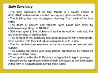 Main Sanctuary
• The main sanctuary of the Hari Mandir is a square edifice of
40’4”x40’4” in dimensions erected on a square platform of 64’ side.
• The building has one rectangular doorway from each of its four
sides.
• The doors of eastern and Western were plated with silver by
Maharaja Ranjit Singh in 1830A.D.
• Stairways spiral to the thickness of wall in the northern side upto the
top with terminal in the first floor.
• The parapet of the sanctuary has been decorated with small turrets,
58 in number, with their individual square base of 2’ in side.
• The four architectural members in the four corners re crowned with
cupolas.
• The cupolas are roofed with fluted domes, surmounted by Kalasa on
the inverted lotus base.
• The cupolas on the Har Ki Pauri are octagonal with eight openings
• Exactly on the top of central hall of main sanctuary, is the third storey
in the form of a square room having three gates.
 