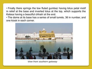 • Finally there springs the low fluted gumbaz having lotus petal motif
in relief at the base and inverted lotus at the top, which supports the
Kalasa having a beautiful chhatri at the end.
• The dome at its base has a series of small turrets, 36 in number, and
one kiosk in each corner.
View from southern gateway
 