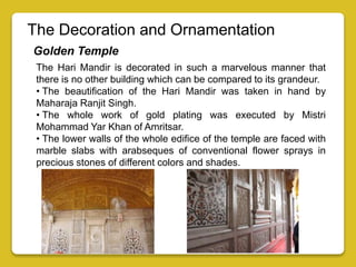 The Decoration and Ornamentation
Golden Temple
The Hari Mandir is decorated in such a marvelous manner that
there is no other building which can be compared to its grandeur.
• The beautification of the Hari Mandir was taken in hand by
Maharaja Ranjit Singh.
• The whole work of gold plating was executed by Mistri
Mohammad Yar Khan of Amritsar.
• The lower walls of the whole edifice of the temple are faced with
marble slabs with arabseques of conventional flower sprays in
precious stones of different colors and shades.
 