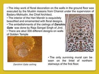 • The inlay work of floral decoration on the walls in the ground floor was
executed by the Muslim masons from Chaniot under the supervision of
Badaru-Mohiudin, the Chief Architect.
• The interior of the Hari Mandir is exquisitely
beautified and ornamented with floral designs.
• The embellishments of the cielings of Darshini
Gate was done by Raja Sangat Singh of Jind.
• There are abut 300 different designs on walls
of Golden Temple
• The only surviving mural can be
seen on the lintel of northern
stairways of the first floor.Darshini Gate ceiling
 
