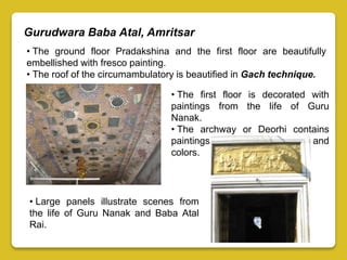 Gurudwara Baba Atal, Amritsar
• The ground floor Pradakshina and the first floor are beautifully
embellished with fresco painting.
• The roof of the circumambulatory is beautified in Gach technique.
• The first floor is decorated with
paintings from the life of Guru
Nanak.
• The archway or Deorhi contains
paintings in their original form and
colors.
• Large panels illustrate scenes from
the life of Guru Nanak and Baba Atal
Rai.
 