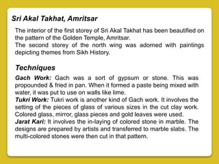 Sri Akal Takhat, Amritsar
The interior of the first storey of Sri Akal Takhat has been beautified on
the pattern of the Golden Temple, Amritsar.
The second storey of the north wing was adorned with paintings
depicting themes from Sikh History.
Techniques
Gach Work: Gach was a sort of gypsum or stone. This was
propounded & fried in pan. When it formed a paste being mixed with
water, it was put to use on walls like lime.
Tukri Work: Tukri work is another kind of Gach work. It involves the
setting of the pieces of glass of various sizes in the cut clay work.
Colored glass, mirror, glass pieces and gold leaves were used.
Jarat Kari: It involves the in-laying of colored stone in marble. The
designs are prepared by artists and transferred to marble slabs. The
multi-colored stones were then cut in that pattern.
 