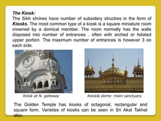 The Kiosk:
The Sikh shrines have number of subsidery structres in the form of
Kiosks. The most common type of a kiosk is a square miniature room
crowned by a domical member. The room normally has the walls
disposed into number of entrances , often with arched or foliated
upper portion. The maximum number of entrances is however 3 on
each side.
The Golden Temple has kiosks of octagonal, rectangular and
square form. Varieties of kiosks can be seen in Sri Akal Takhat
also.
Kiosk at N. gateway Kiosk& dome- main sanctuary
 