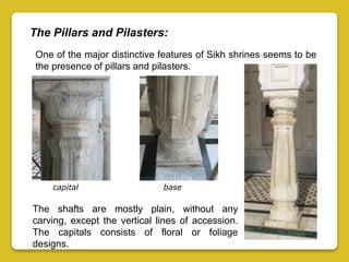 The Pillars and Pilasters:
One of the major distinctive features of Sikh shrines seems to be
the presence of pillars and pilasters.
The shafts are mostly plain, without any
carving, except the vertical lines of accession.
The capitals consists of floral or foliage
designs.
capital base
 