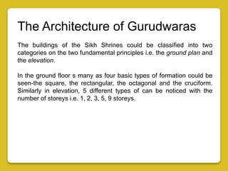 The Architecture of Gurudwaras
The buildings of the Sikh Shrines could be classified into two
categories on the two fundamental principles i.e. the ground plan and
the elevation.
In the ground floor s many as four basic types of formation could be
seen-the square, the rectangular, the octagonal and the cruciform.
Similarly in elevation, 5 different types of can be noticed with the
number of storeys i.e. 1, 2, 3, 5, 9 storeys.
 