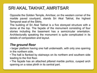 SRI AKAL TAKHAT, AMRITSAR
Opposite the Golden Temple, Amritsar, on the western corner of the
marble paved courtyard, stands Sri Akal Takhat, the highest
Temporal seat of the Sikhs.
The building of Sri Akal Takhat is a five storeyed structure with a
dome at the top. The façade of the monument consisting of four
stories including the basement has a semicircular orientation.
Architecturally speaking the monument is quite complicated in its
details of composition and layout.
The ground floor
• larger platform having one hall underneath, with only one opening
in the northern side.
• The hall is flanked by stairways on its northern and southern side
leading to the first floor.
• The façade has an attached pillared marble portico, cusped arch
opening on a raise plinth in its central part.
 