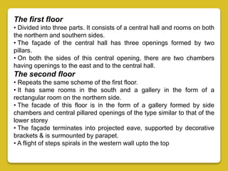 The first floor
• Divided into three parts. It consists of a central hall and rooms on both
the northern and southern sides.
• The façade of the central hall has three openings formed by two
pillars.
• On both the sides of this central opening, there are two chambers
having openings to the east and to the central hall.
The second floor
• Repeats the same scheme of the first floor.
• It has same rooms in the south and a gallery in the form of a
rectangular room on the northern side.
• The facade of this floor is in the form of a gallery formed by side
chambers and central pillared openings of the type similar to that of the
lower storey
• The façade terminates into projected eave, supported by decorative
brackets & is surmounted by parapet.
• A flight of steps spirals in the western wall upto the top
 