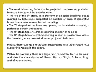 • The most interesting feature is the projected balconies supported on
brackets throughout the exterior walls.
• The top of the 6th storey is in the form of an open octagonal space
guarded by balustrade supported on number of pairs of decorative
brackets and surmounted by an iron railing.
• The 7th stage does not have any opening on the exterior excepting a
perforated screen throughout.
• The 8th stage has one arched opening on each of its sides
• The 9th stage has one arched opening in each of its alternate facets,
the remaining ones have windows or projected balconies.
Finally, there springs the graceful fluted dome with the inverted lotus
supporting Kalasa in the centre.
Within the premises, there is a large tank named Kaulsar, in the west,
and also the mausoleums of Nawab Kapoor Singh, S.Jassa Singh
and of other sardars.
 