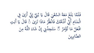 ‫ا‬َ‫ق‬ َ‫ي‬ْ‫ع‬َّ‫الس‬ ُ‫ه‬َ‫ع‬َ‫م‬ َ‫غ‬َ‫ل‬َ‫ب‬ ‫ا‬َّ‫م‬َ‫ل‬َ‫ف‬‫ى‬َ‫َر‬‫أ‬ ِّ‫ي‬‫ِن‬‫ي‬‫إ‬ ََّ‫َن‬ُ‫ب‬ َ‫َي‬ َ‫ل‬‫ي‬‫ِف‬
ْ‫ر‬ُ‫ظ‬ْ‫ن‬‫ا‬َ‫ف‬ َ‫ك‬َُ‫َب‬ْ‫ذ‬َ‫أ‬ ِّ‫ي‬‫َِن‬‫أ‬ ‫ي‬‫ام‬َ‫ن‬َ‫م‬ْ‫ل‬‫ا‬‫ى‬َ‫ر‬َ‫ت‬ ‫ا‬َ‫ذ‬‫ا‬َ‫م‬َۚ‫َب‬‫أ‬ َ‫َي‬ َ‫ال‬َ‫ق‬‫ي‬‫ت‬
ُ‫ر‬َ‫م‬ْ‫ؤ‬ُ‫ت‬ ‫ا‬َ‫م‬ ْ‫ل‬َ‫ع‬ْ‫اف‬ۚ‫ي‬‫إ‬ ‫ي‬‫ِن‬ُ‫د‬‫ي‬‫ج‬َ‫ت‬َ‫س‬َ‫ن‬‫ي‬‫م‬ ُ‫ه‬َّ‫ل‬‫ال‬ َ‫اء‬َ‫ش‬ ْ‫ن‬
َ‫ين‬‫ي‬‫ر‬‫ي‬‫ب‬‫ا‬َّ‫الص‬
 
