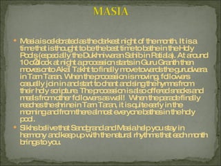 Masia is celebrated as the darkest night of the month. It is a time that is thought to be the best time to bathe in the Holy Pools (especially the Dukhniwaran Sahib in Patiala). At around 10 o’clock at night a procession starts in Guru Granth then moves onto Akal Takht to finally move towards the gurudwara in Tarn Taran. When the procession is moving, followers casually join in and start to chant and sing the hymns from their holy scripture. The procession is also offered snacks and meals from other followers as well!  When the parade finally reaches the shrine in Tarn Taran, it is quite early in the morning and from there almost everyone bathes in the holy pool. Sikhs belive that Sandgrand and Masia help you stay in harmony and keep up with the natural rhythms that each month brings to you. 