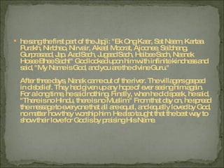 he sang the first part of the Japji: "Ek Ong Kaar, Sat Naam, Kartaa Purakh, Nirbhao, Nirvair, Akaal Moorat, Ajoonee, Saibhang, Gurprasaad, Jap. Aad Sach, Jugaad Sach, Haibee Sach, Naanak Hosee Bhee Sach!" God looked upon him with infinite kindness and said, "My Name is God, and you are the divine Guru." After three days, Nanak came out of the river. The villagers gasped in disbelief. They had given up any hope of ever seeing him again. For a long time, he said nothing. Finally, when he did speak, he said, "There is no Hindu, there is no Muslim." From that day on, he spread the message to everyone that all are equal, and equally loved by God, no matter how they worship him. He also taught that the best way to show their love for God is by praising His Name. 