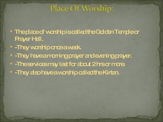 The place of worship is called the Golden Temple or Prayer Hall.  -They worship once a week.  -They have a morning prayer and evening prayer. -The services may last for about 2 hrs or more. -They also have a worship called the Kirtan. 