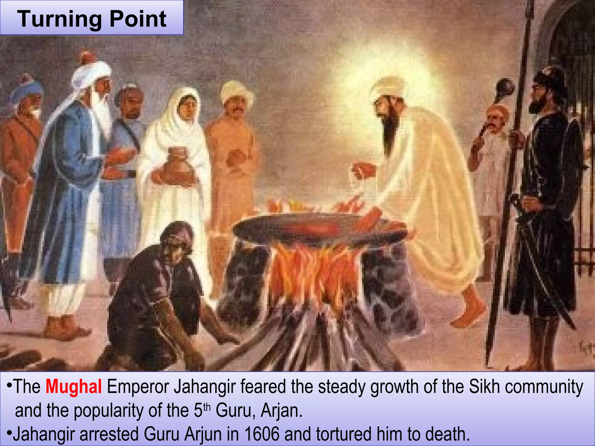 Turning PointTurning Point
•The Mughal Emperor Jahangir feared the steady growth of the Sikh community
and the popularity of the 5th
Guru, Arjan.
•Jahangir arrested Guru Arjun in 1606 and tortured him to death.
•The Mughal Emperor Jahangir feared the steady growth of the Sikh community
and the popularity of the 5th
Guru, Arjan.
•Jahangir arrested Guru Arjun in 1606 and tortured him to death.
 